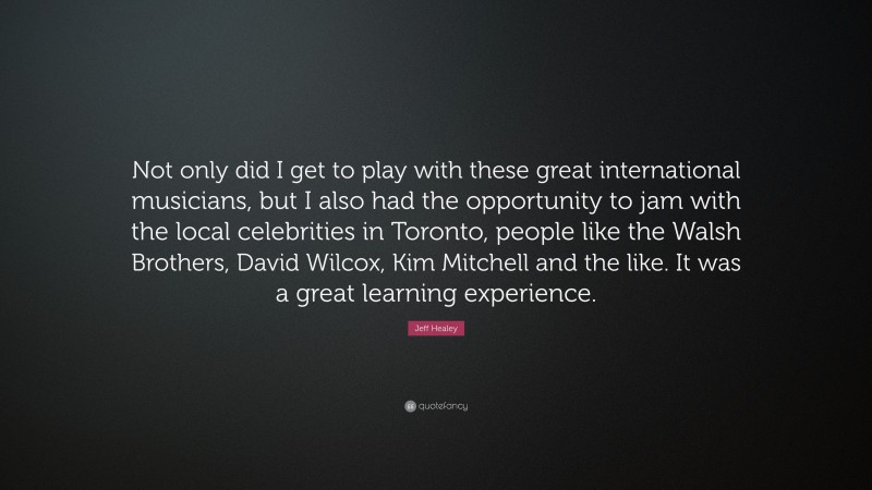 Jeff Healey Quote: “Not only did I get to play with these great international musicians, but I also had the opportunity to jam with the local celebrities in Toronto, people like the Walsh Brothers, David Wilcox, Kim Mitchell and the like. It was a great learning experience.”