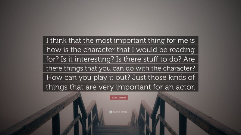 Julia Garner Quote: “I think that the most important thing for me is how is the character that I would be reading for? Is it interesting? Is there stuff to do? Are there things that you can do with the character? How can you play it out? Just those kinds of things that are very important for an actor.”
