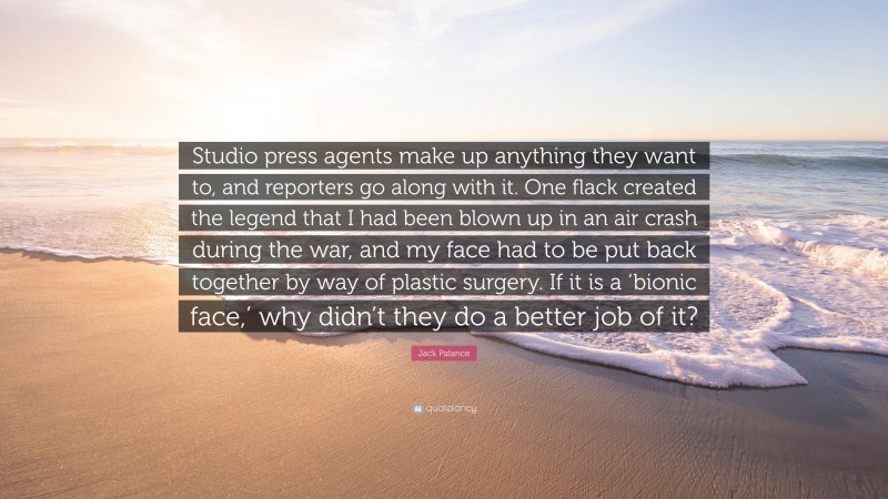 Jack Palance Quote: “Studio press agents make up anything they want to, and reporters go along with it. One flack created the legend that I had been blown up in an air crash during the war, and my face had to be put back together by way of plastic surgery. If it is a ‘bionic face,’ why didn’t they do a better job of it?”