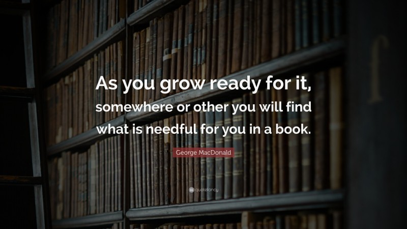 George MacDonald Quote: “As you grow ready for it, somewhere or other you will find what is needful for you in a book.”