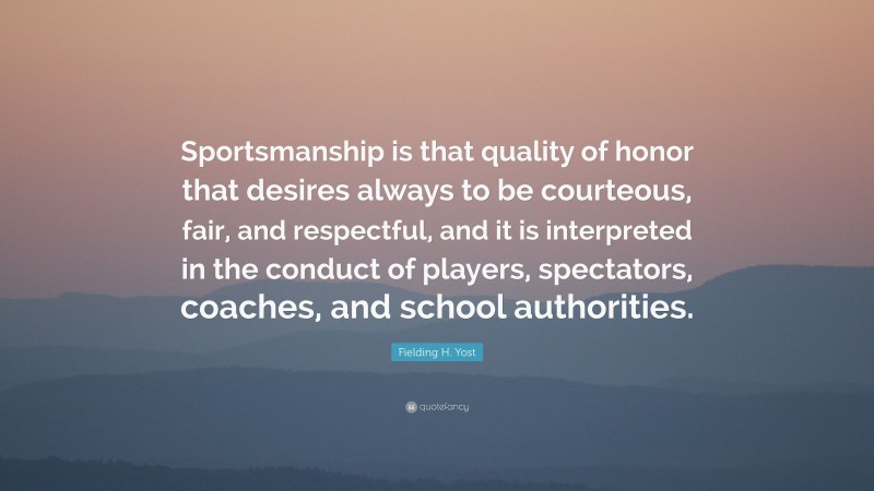 Fielding H. Yost Quote: “Sportsmanship is that quality of honor that desires always to be courteous, fair, and respectful, and it is interpreted in the conduct of players, spectators, coaches, and school authorities.”
