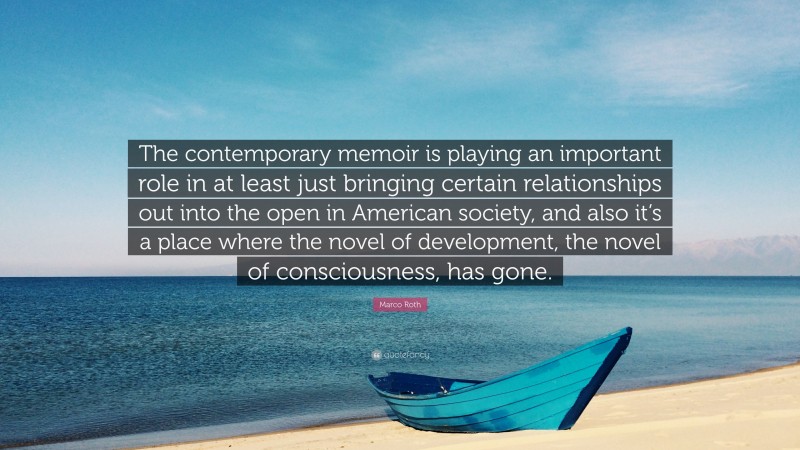 Marco Roth Quote: “The contemporary memoir is playing an important role in at least just bringing certain relationships out into the open in American society, and also it’s a place where the novel of development, the novel of consciousness, has gone.”