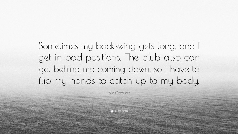 Louis Oosthuizen Quote: “Sometimes my backswing gets long, and I get in bad positions. The club also can get behind me coming down, so I have to flip my hands to catch up to my body.”