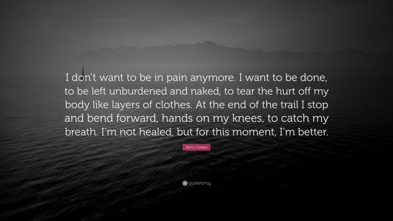 Kerry Cohen Quote: “I don’t want to be in pain anymore. I want to be done, to be left unburdened and naked, to tear the hurt off my body like layers of clothes. At the end of the trail I stop and bend forward, hands on my knees, to catch my breath. I’m not healed, but for this moment, I’m better.”