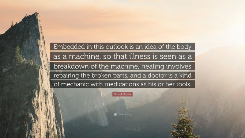 Russell Shorto Quote: “Embedded in this outlook is an idea of the body as a machine, so that illness is seen as a breakdown of the machine, healing involves repairing the broken parts, and a doctor is a kind of mechanic with medications as his or her tools.”
