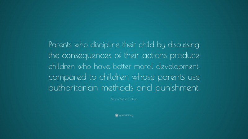 Simon Baron-Cohen Quote: “Parents who discipline their child by discussing the consequences of their actions produce children who have better moral development, compared to children whose parents use authoritarian methods and punishment.”