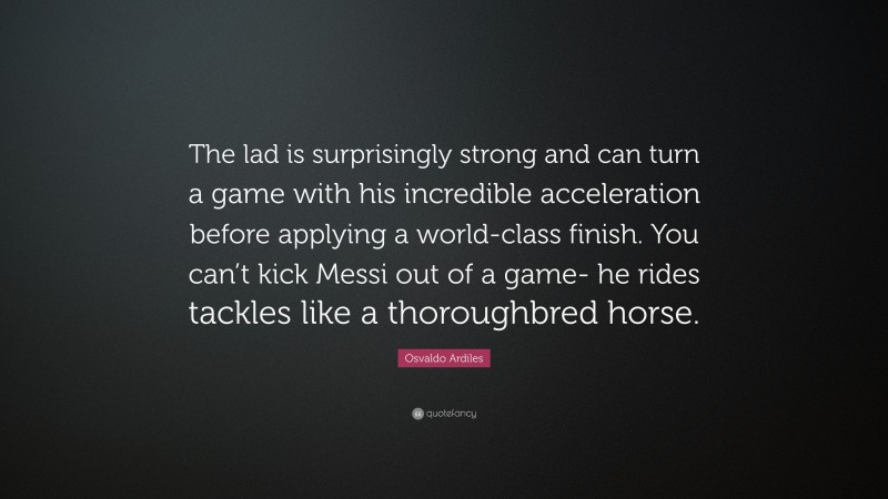 Osvaldo Ardiles Quote: “The lad is surprisingly strong and can turn a game with his incredible acceleration before applying a world-class finish. You can’t kick Messi out of a game- he rides tackles like a thoroughbred horse.”