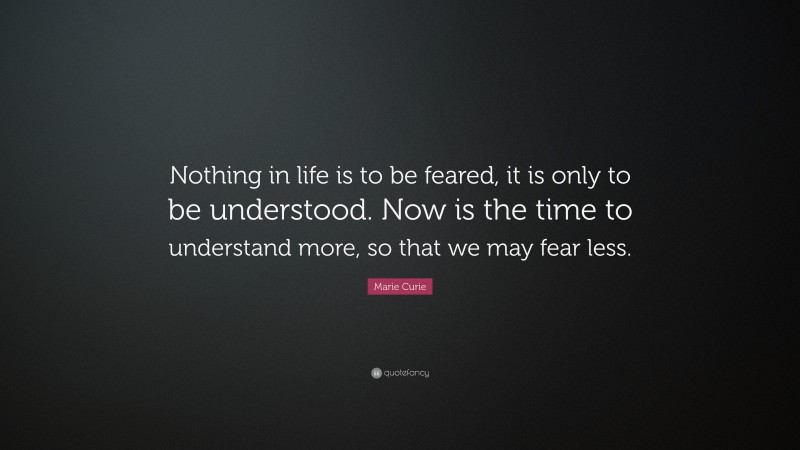 Marie Curie Quote: “Nothing in life is to be feared, it is only to be understood. Now is the time to understand more, so that we may fear less.”