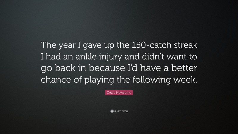 Ozzie Newsome Quote: “The year I gave up the 150-catch streak I had an ankle injury and didn’t want to go back in because I’d have a better chance of playing the following week.”