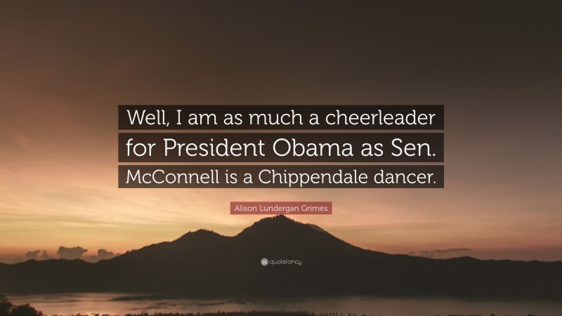 Alison Lundergan Grimes Quote: “Well, I am as much a cheerleader for President Obama as Sen. McConnell is a Chippendale dancer.”