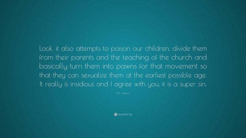 E.W. Jackson Quote: “Look, it also attempts to poison our children, divide them from their parents and the teaching of the church and basically turn them into pawns for that movement so that they can sexualize them at the earliest possible age. It really is insidious and I agree with you, it is a super sin.”