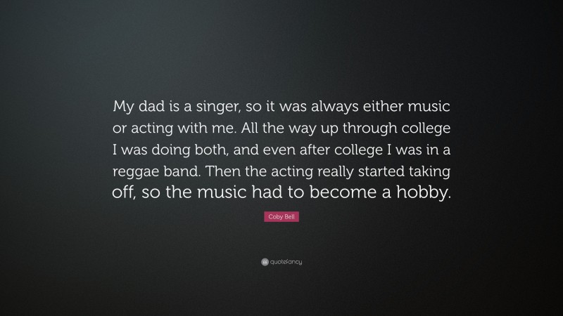 Coby Bell Quote: “My dad is a singer, so it was always either music or acting with me. All the way up through college I was doing both, and even after college I was in a reggae band. Then the acting really started taking off, so the music had to become a hobby.”