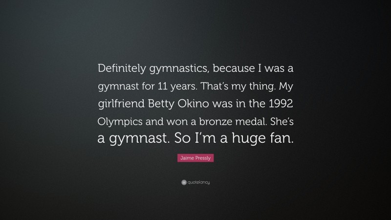 Jaime Pressly Quote: “Definitely gymnastics, because I was a gymnast for 11 years. That’s my thing. My girlfriend Betty Okino was in the 1992 Olympics and won a bronze medal. She’s a gymnast. So I’m a huge fan.”