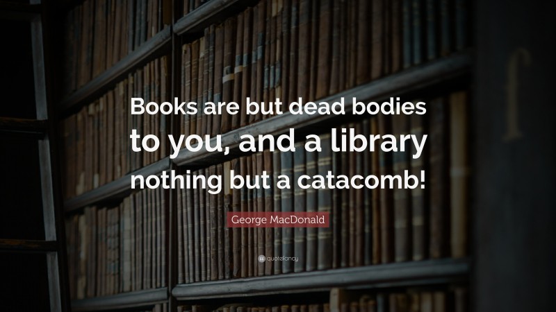 George MacDonald Quote: “Books are but dead bodies to you, and a library nothing but a catacomb!”