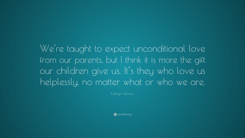 Kathryn Harrison Quote: “We’re taught to expect unconditional love from our parents, but I think it is more the gift our children give us. It’s they who love us helplessly, no matter what or who we are.”