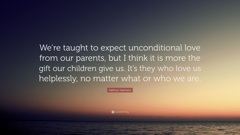 Kathryn Harrison Quote: “We’re taught to expect unconditional love from our parents, but I think it is more the gift our children give us. It’s they who love us helplessly, no matter what or who we are.”