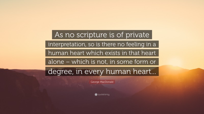 George MacDonald Quote: “As no scripture is of private interpretation, so is there no feeling in a human heart which exists in that heart alone – which is not, in some form or degree, in every human heart...”