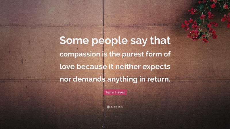 Terry Hayes Quote: “Some people say that compassion is the purest form of love because it neither expects nor demands anything in return.”