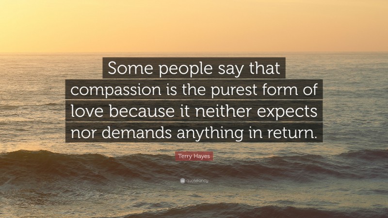 Terry Hayes Quote: “Some people say that compassion is the purest form of love because it neither expects nor demands anything in return.”