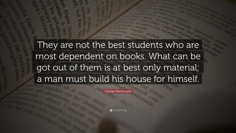 George MacDonald Quote: “They are not the best students who are most dependent on books. What can be got out of them is at best only material; a man must build his house for himself.”