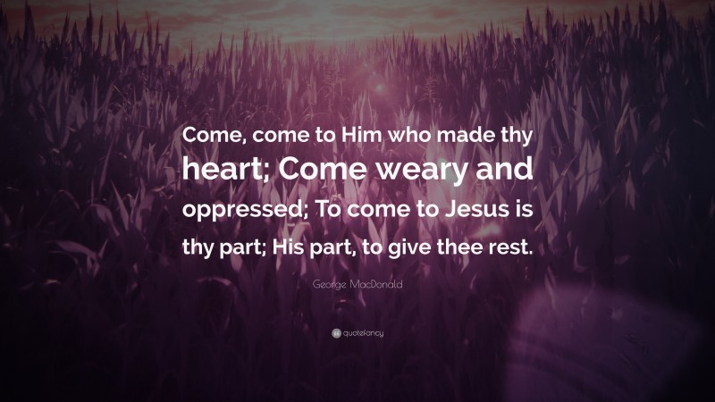 George MacDonald Quote: “Come, come to Him who made thy heart; Come weary and oppressed; To come to Jesus is thy part; His part, to give thee rest.”