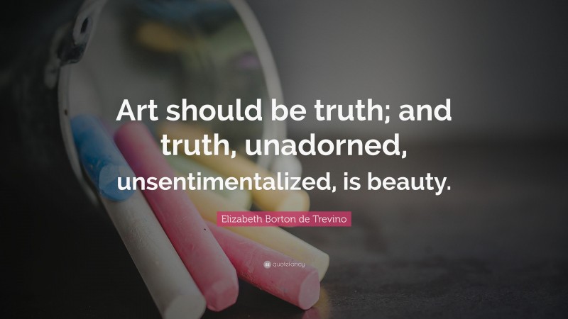 Elizabeth Borton de Trevino Quote: “Art should be truth; and truth, unadorned, unsentimentalized, is beauty.”