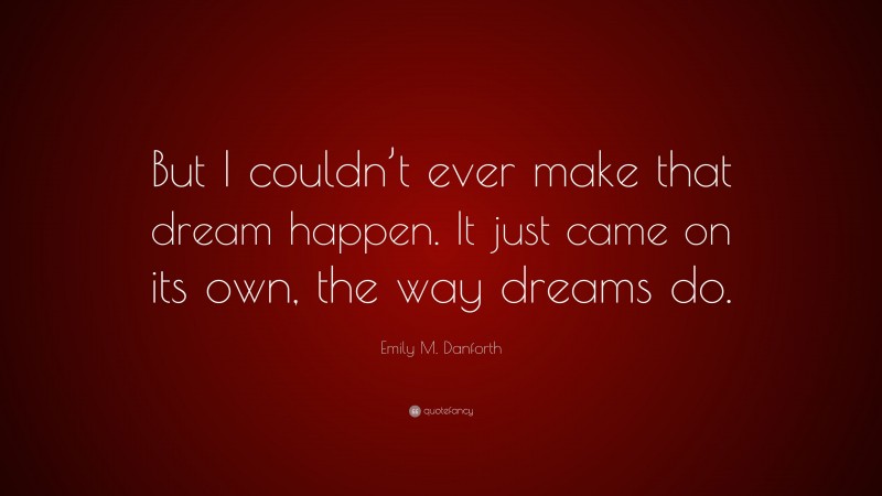 Emily M. Danforth Quote: “But I couldn’t ever make that dream happen. It just came on its own, the way dreams do.”