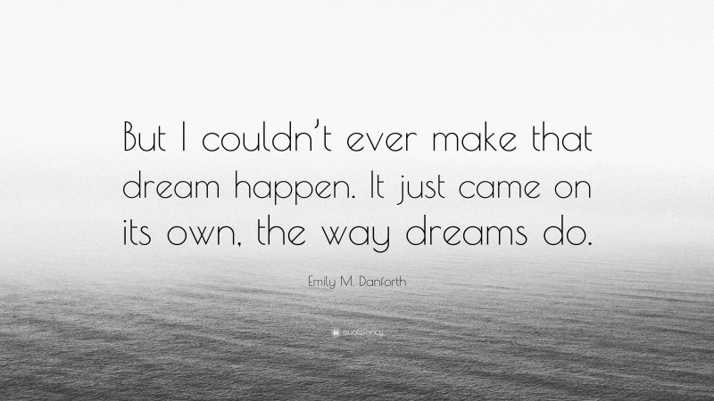Emily M. Danforth Quote: “But I couldn’t ever make that dream happen. It just came on its own, the way dreams do.”