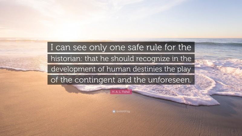 H. A. L. Fisher Quote: “I can see only one safe rule for the historian: that he should recognize in the development of human destinies the play of the contingent and the unforeseen.”
