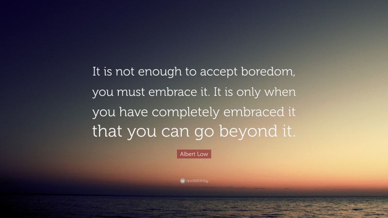 Albert Low Quote: “It is not enough to accept boredom, you must embrace it. It is only when you have completely embraced it that you can go beyond it.”