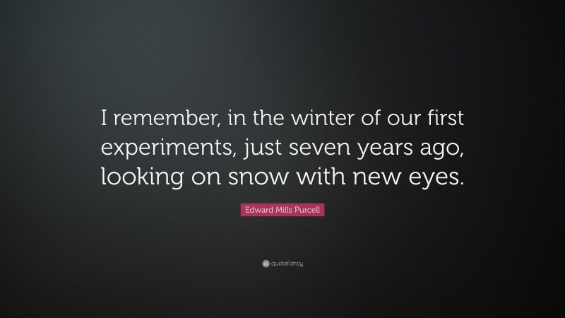 Edward Mills Purcell Quote: “I remember, in the winter of our first experiments, just seven years ago, looking on snow with new eyes.”
