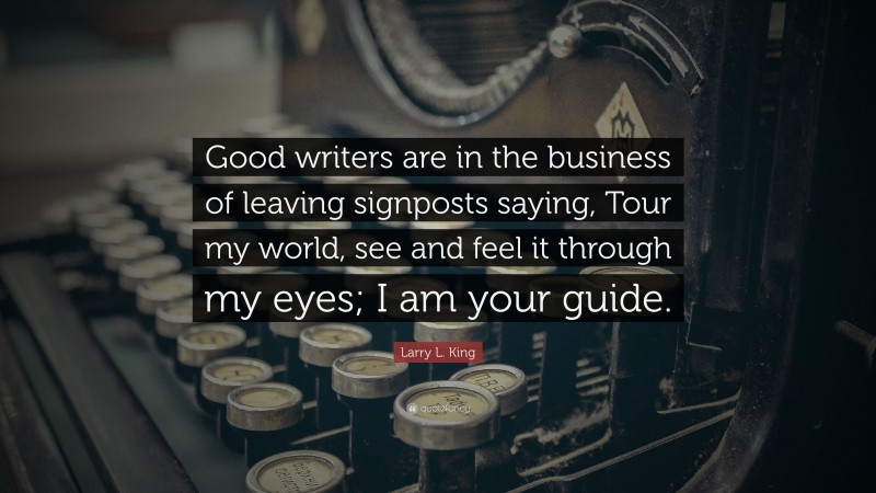 Larry L. King Quote: “Good writers are in the business of leaving signposts saying, Tour my world, see and feel it through my eyes; I am your guide.”