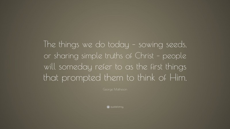George Matheson Quote: “The things we do today – sowing seeds, or sharing simple truths of Christ – people will someday refer to as the first things that prompted them to think of Him.”