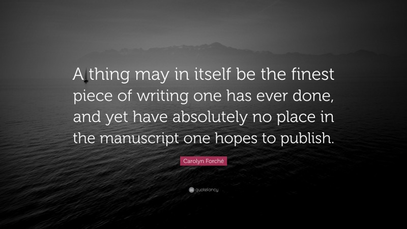 Carolyn Forché Quote: “A thing may in itself be the finest piece of writing one has ever done, and yet have absolutely no place in the manuscript one hopes to publish.”