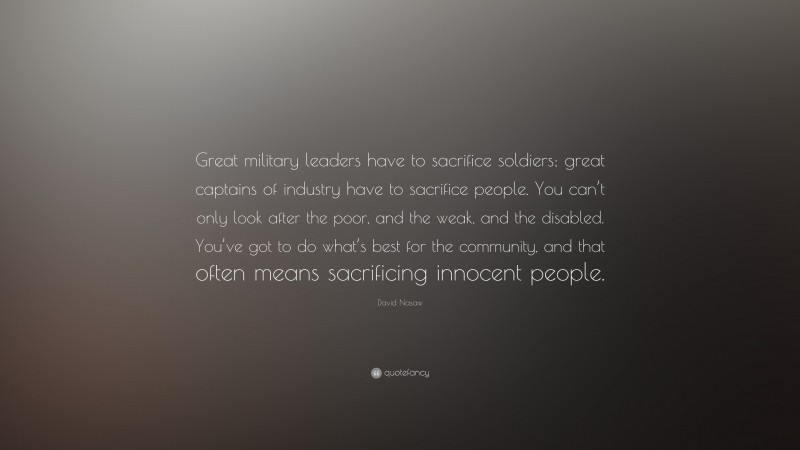 David Nasaw Quote: “Great military leaders have to sacrifice soldiers; great captains of industry have to sacrifice people. You can’t only look after the poor, and the weak, and the disabled. You’ve got to do what’s best for the community, and that often means sacrificing innocent people.”
