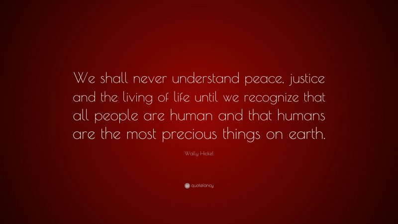 Wally Hickel Quote: “We shall never understand peace, justice and the living of life until we recognize that all people are human and that humans are the most precious things on earth.”