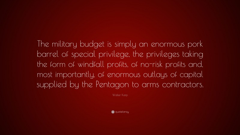 Walter Karp Quote: “The military budget is simply an enormous pork barrel of special privilege, the privileges taking the form of windfall profits, of no-risk profits and, most importantly, of enormous outlays of capital supplied by the Pentagon to arms contractors.”