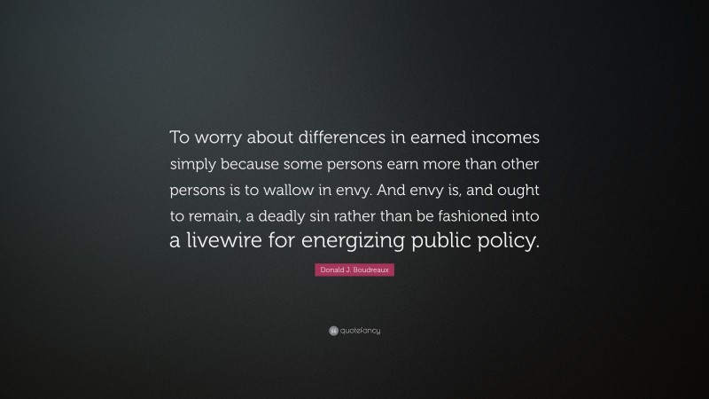 Donald J. Boudreaux Quote: “To worry about differences in earned incomes simply because some persons earn more than other persons is to wallow in envy. And envy is, and ought to remain, a deadly sin rather than be fashioned into a livewire for energizing public policy.”