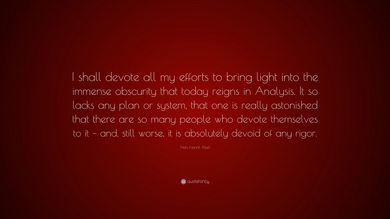 Niels Henrik Abel Quote: “I shall devote all my efforts to bring light into the immense obscurity that today reigns in Analysis. It so lacks any plan or system, that one is really astonished that there are so many people who devote themselves to it – and, still worse, it is absolutely devoid of any rigor.”