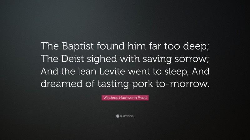 Winthrop Mackworth Praed Quote: “The Baptist found him far too deep; The Deist sighed with saving sorrow; And the lean Levite went to sleep, And dreamed of tasting pork to-morrow.”