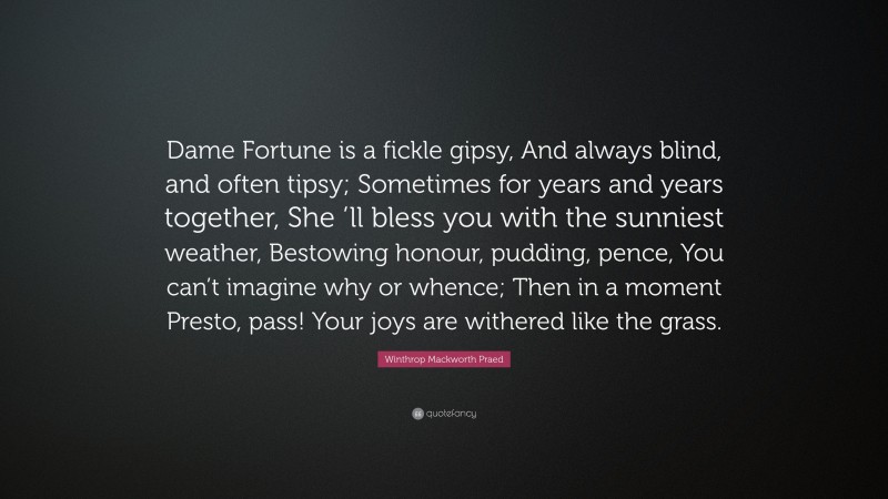 Winthrop Mackworth Praed Quote: “Dame Fortune is a fickle gipsy, And always blind, and often tipsy; Sometimes for years and years together, She ’ll bless you with the sunniest weather, Bestowing honour, pudding, pence, You can’t imagine why or whence; Then in a moment Presto, pass! Your joys are withered like the grass.”
