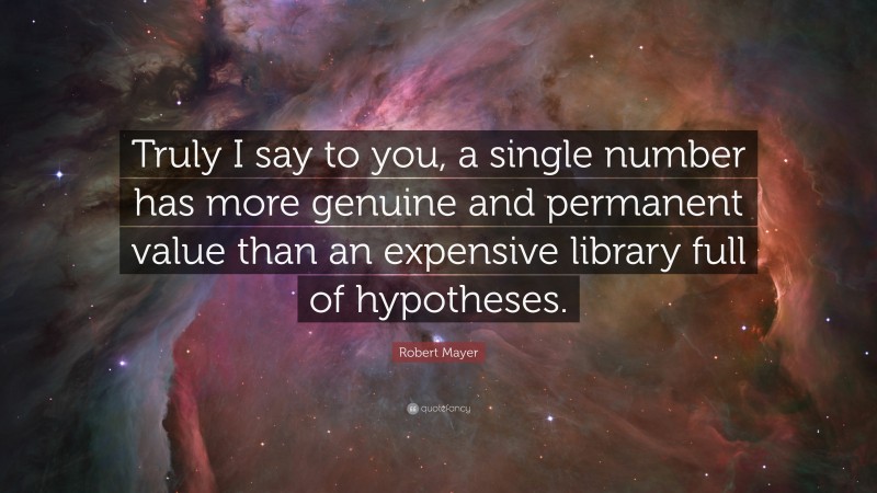 Robert Mayer Quote: “Truly I say to you, a single number has more genuine and permanent value than an expensive library full of hypotheses.”
