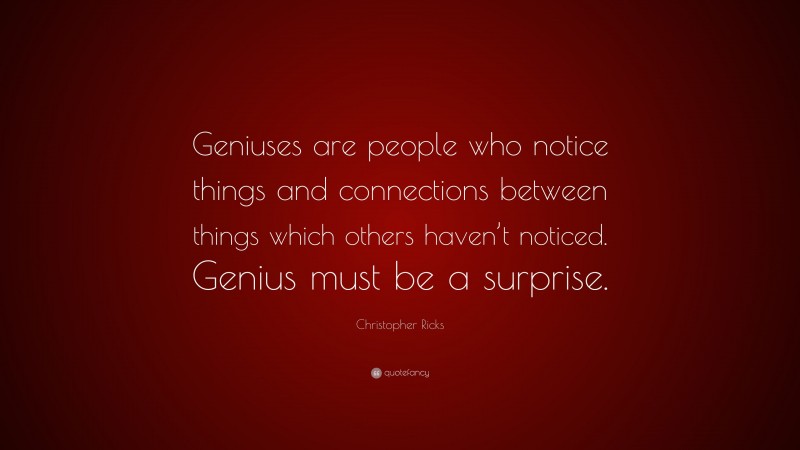 Christopher Ricks Quote: “Geniuses are people who notice things and connections between things which others haven’t noticed. Genius must be a surprise.”