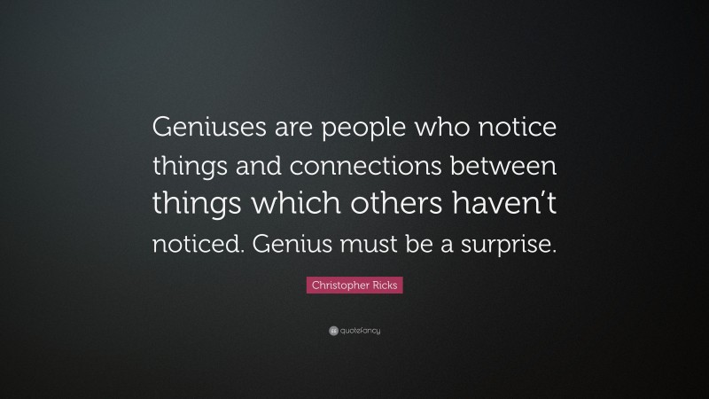 Christopher Ricks Quote: “Geniuses are people who notice things and connections between things which others haven’t noticed. Genius must be a surprise.”