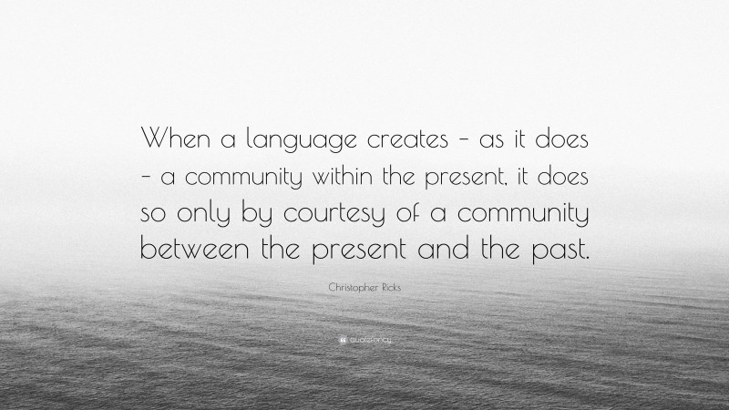 Christopher Ricks Quote: “When a language creates – as it does – a community within the present, it does so only by courtesy of a community between the present and the past.”