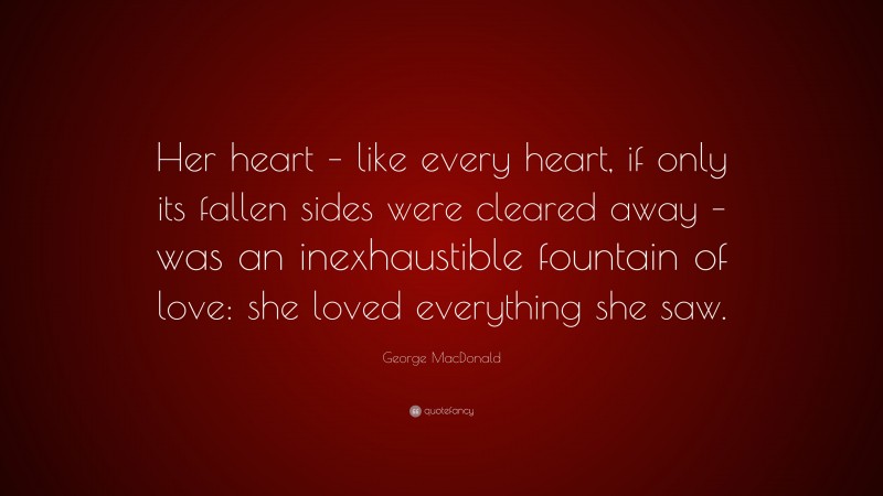 George MacDonald Quote: “Her heart – like every heart, if only its fallen sides were cleared away – was an inexhaustible fountain of love: she loved everything she saw.”