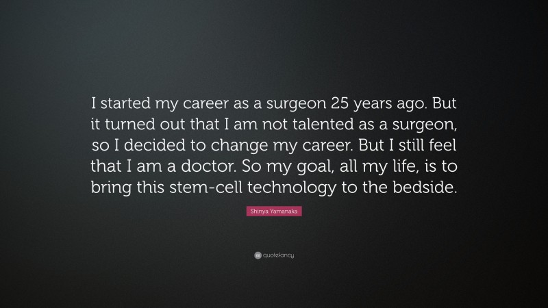 Shinya Yamanaka Quote: “I started my career as a surgeon 25 years ago. But it turned out that I am not talented as a surgeon, so I decided to change my career. But I still feel that I am a doctor. So my goal, all my life, is to bring this stem-cell technology to the bedside.”