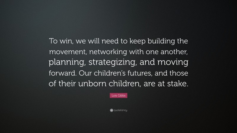 Lois Gibbs Quote: “To win, we will need to keep building the movement, networking with one another, planning, strategizing, and moving forward. Our children’s futures, and those of their unborn children, are at stake.”