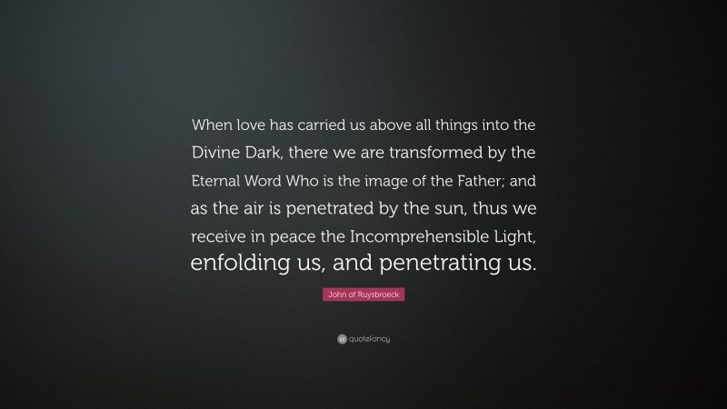 John of Ruysbroeck Quote: “When love has carried us above all things into the Divine Dark, there we are transformed by the Eternal Word Who is the image of the Father; and as the air is penetrated by the sun, thus we receive in peace the Incomprehensible Light, enfolding us, and penetrating us.”