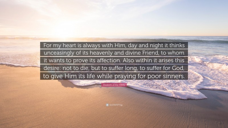 Elizabeth of the Trinity Quote: “For my heart is always with Him, day and night it thinks unceasingly of its heavenly and divine Friend, to whom it wants to prove its affection. Also within it arises this desire: not to die, but to suffer long, to suffer for God, to give Him its life while praying for poor sinners.”